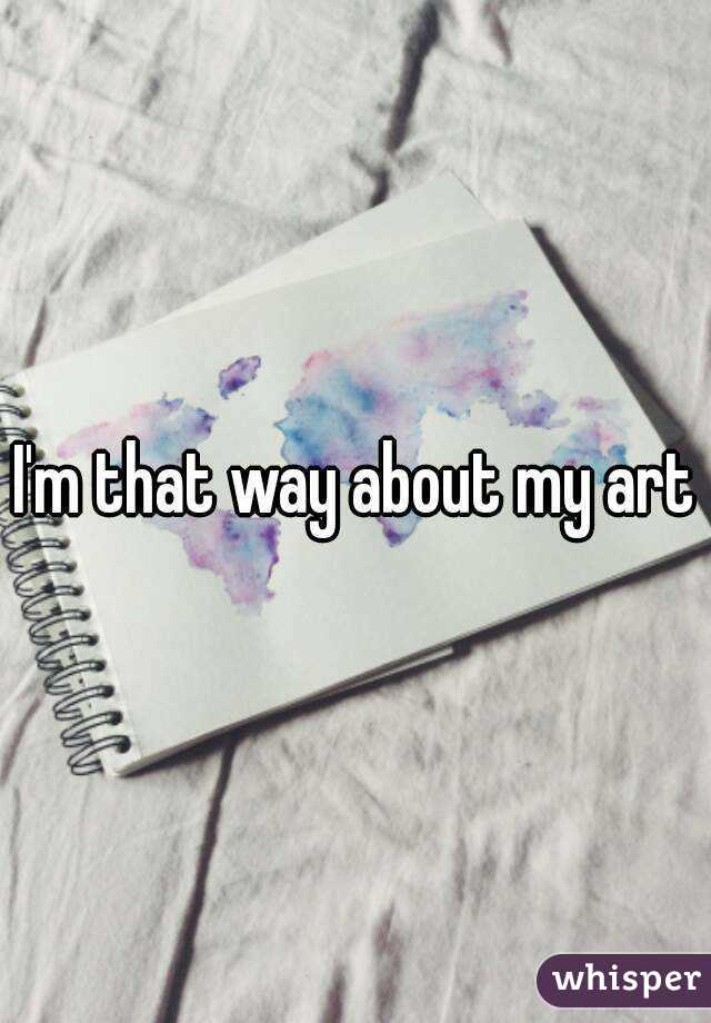 I'm that way about my art