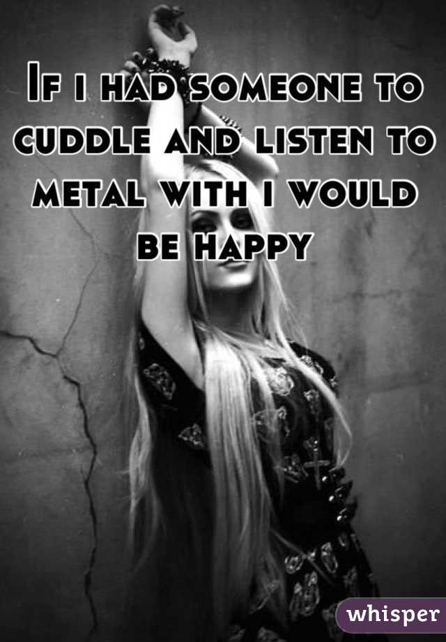 If i had someone to cuddle and listen to metal with i would be happy