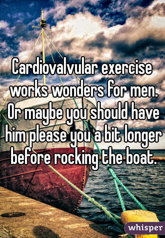 Cardiovalvular exercise works wonders for men. Or maybe you should have him please you a bit longer before rocking the boat.