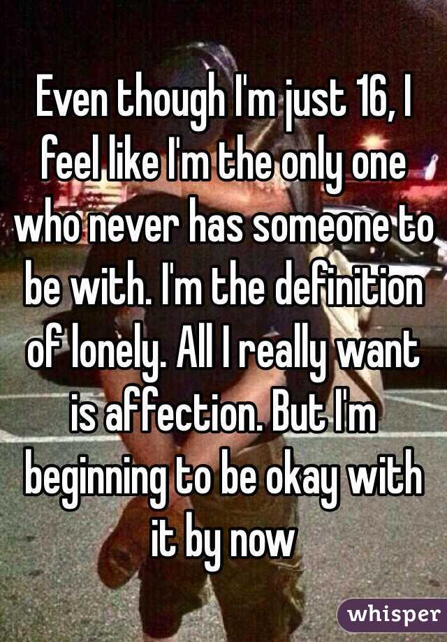 Even though I'm just 16, I feel like I'm the only one who never has someone to be with. I'm the definition of lonely. All I really want is affection. But I'm beginning to be okay with it by now