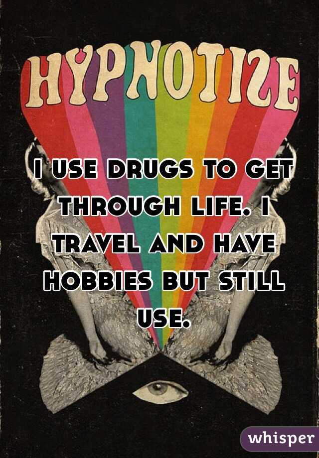 i use drugs to get through life. i travel and have hobbies but still use. 