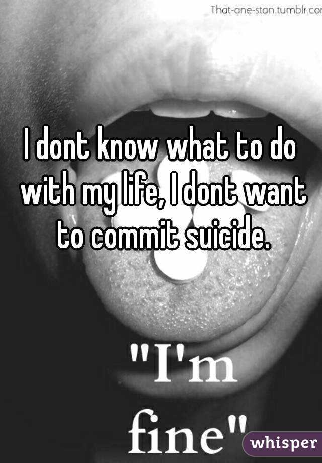 I dont know what to do with my life, I dont want to commit suicide.