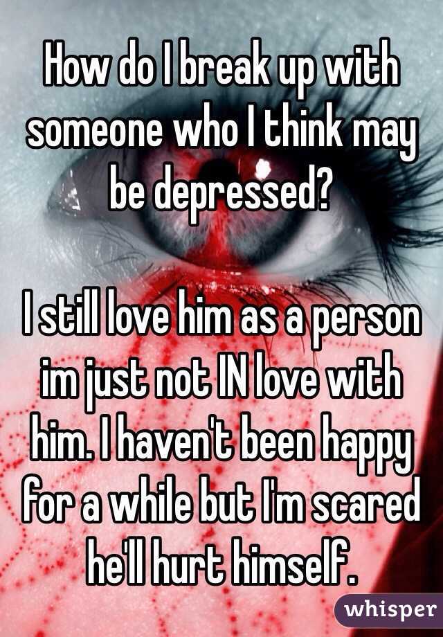 How do I break up with someone who I think may be depressed?

I still love him as a person im just not IN love with him. I haven't been happy for a while but I'm scared he'll hurt himself.