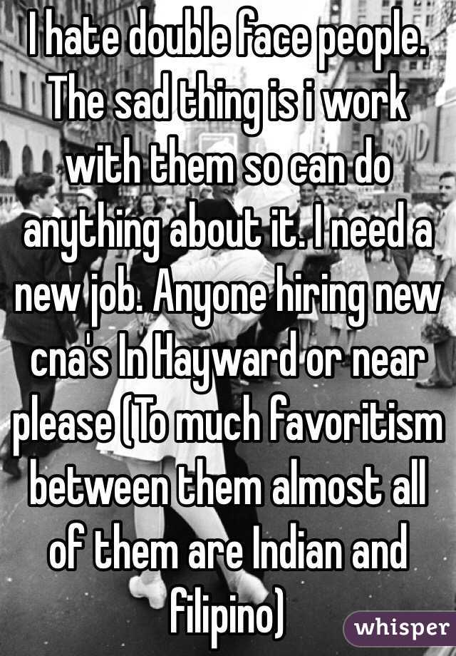 I hate double face people. The sad thing is i work with them so can do anything about it. I need a new job. Anyone hiring new cna's In Hayward or near please (To much favoritism between them almost all of them are Indian and filipino) 