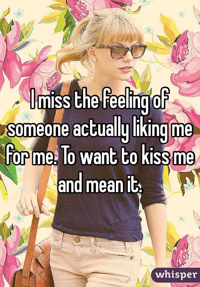 I miss the feeling of someone actually liking me for me. To want to kiss me and mean it. 