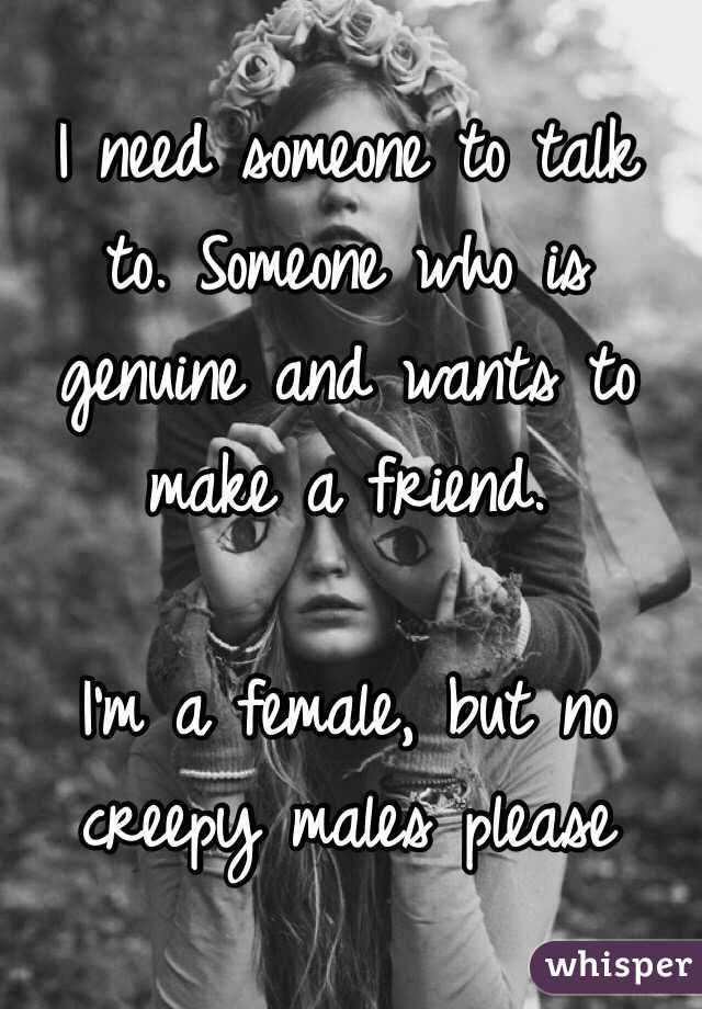 I need someone to talk to. Someone who is genuine and wants to make a friend.

I'm a female, but no creepy males please 