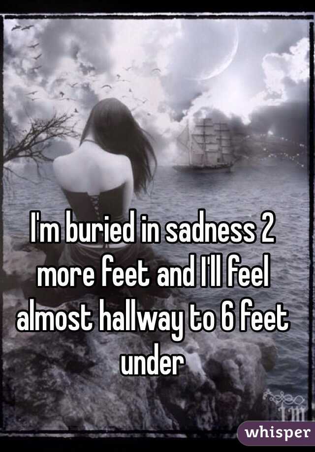 I'm buried in sadness 2 more feet and I'll feel almost hallway to 6 feet under 