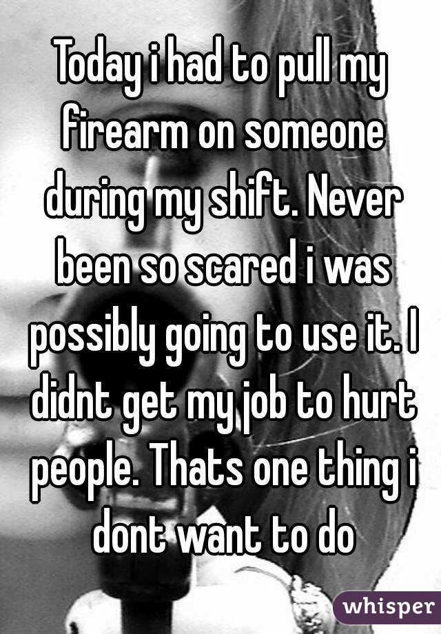 Today i had to pull my firearm on someone during my shift. Never been so scared i was possibly going to use it. I didnt get my job to hurt people. Thats one thing i dont want to do