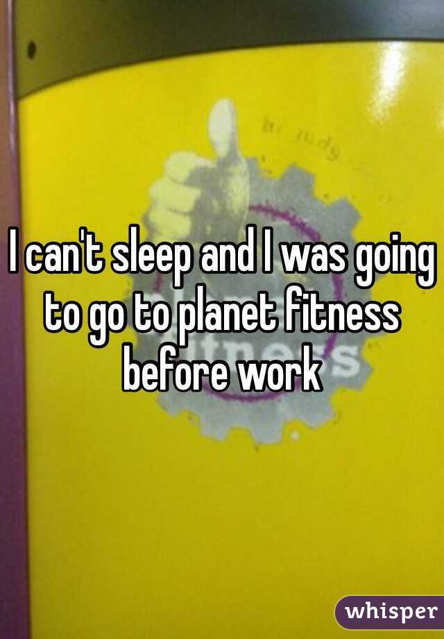 I can't sleep and I was going to go to planet fitness before work 