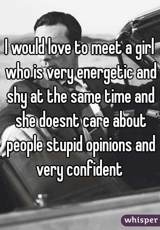 I would love to meet a girl who is very energetic and shy at the same time and she doesnt care about people stupid opinions and very confident 