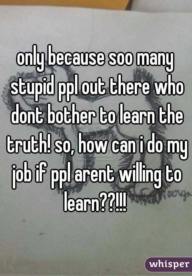 only because soo many stupid ppl out there who dont bother to learn the truth! so, how can i do my job if ppl arent willing to learn??!!! 