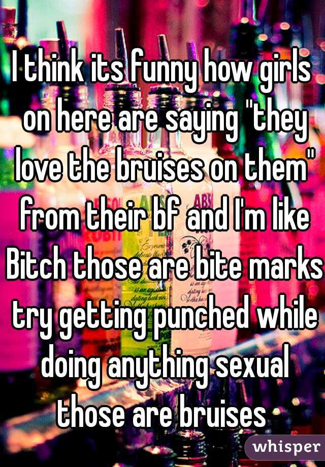 I think its funny how girls on here are saying "they love the bruises on them" from their bf and I'm like Bitch those are bite marks try getting punched while doing anything sexual those are bruises 