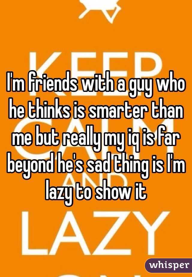 I'm friends with a guy who he thinks is smarter than me but really my iq is far beyond he's sad thing is I'm lazy to show it