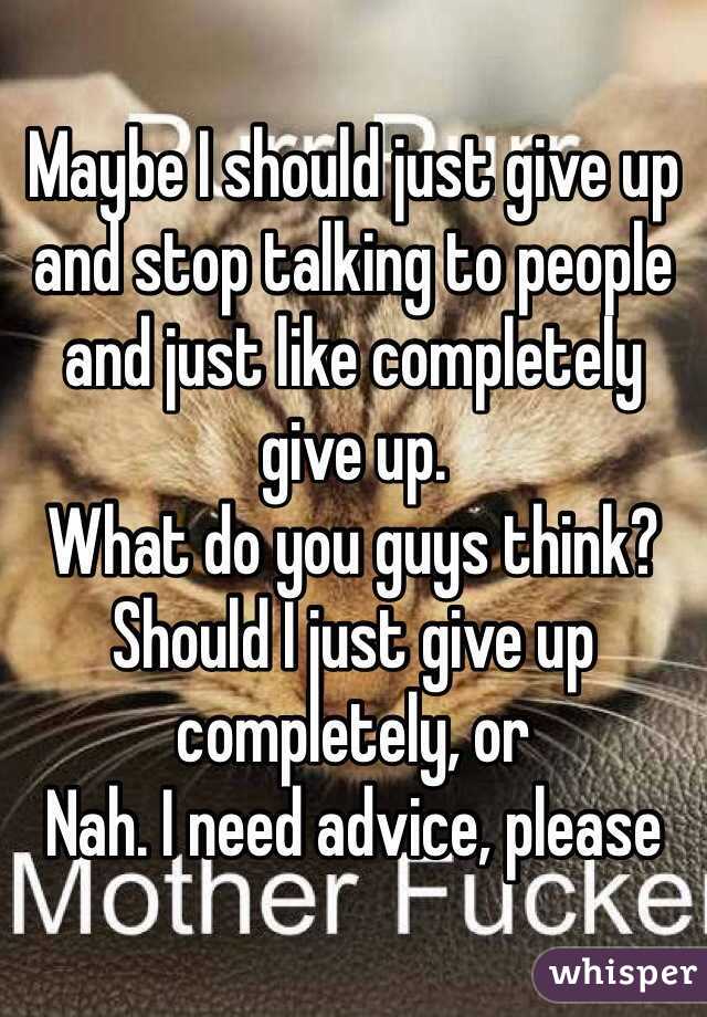 Maybe I should just give up and stop talking to people and just like completely give up. 
What do you guys think? Should I just give up completely, or
Nah. I need advice, please