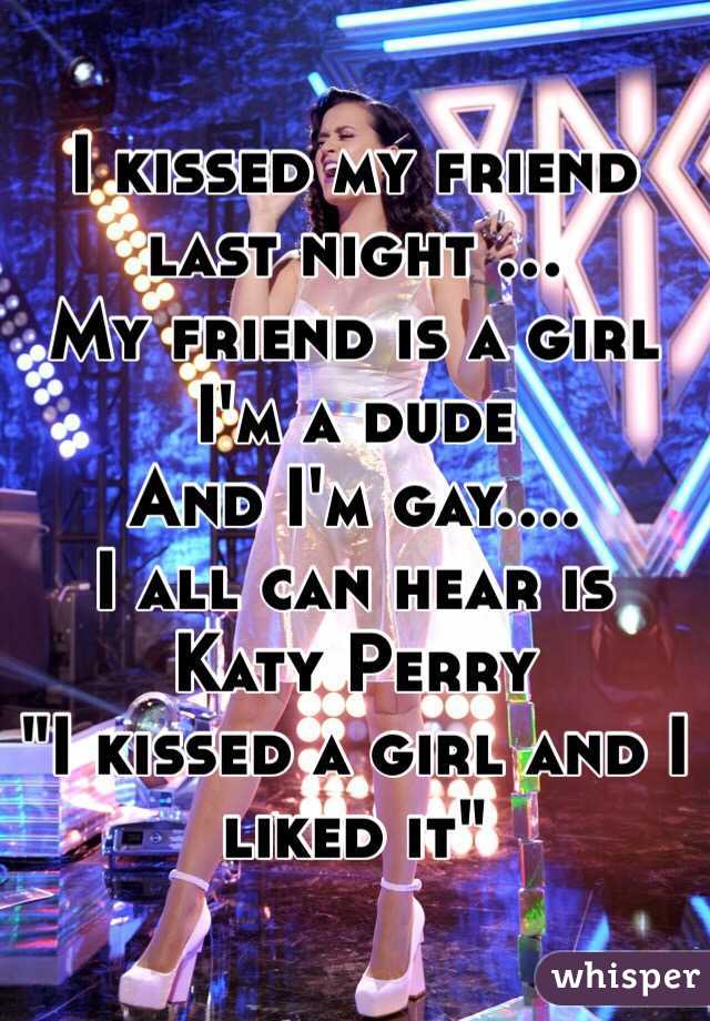 I kissed my friend last night ...
My friend is a girl
I'm a dude
And I'm gay.... 
I all can hear is Katy Perry 
"I kissed a girl and I liked it"