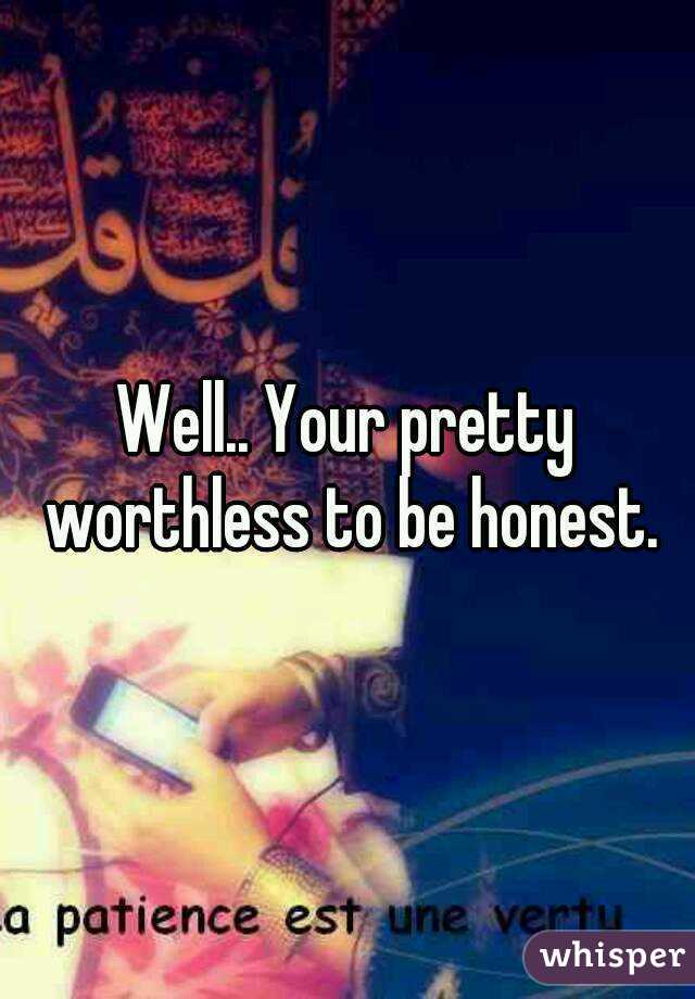 Well.. Your pretty worthless to be honest.