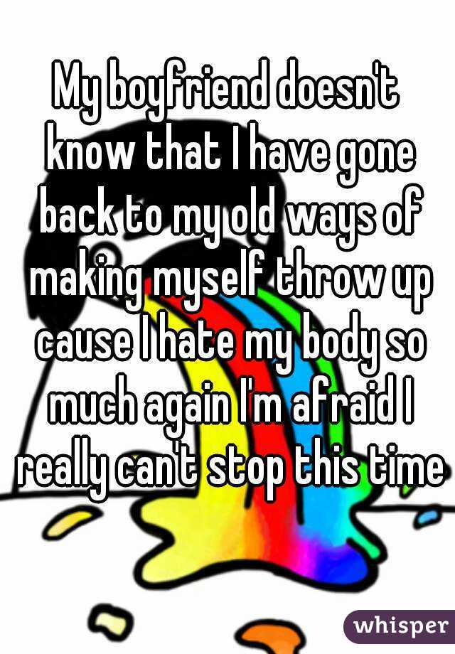 My boyfriend doesn't know that I have gone back to my old ways of making myself throw up cause I hate my body so much again I'm afraid I really can't stop this time 