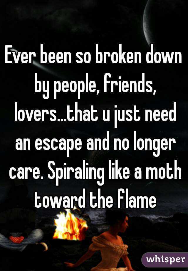 Ever been so broken down by people, friends, lovers...that u just need an escape and no longer care. Spiraling like a moth toward the flame