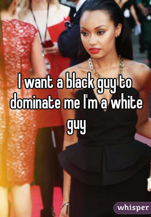 I want a black guy to dominate me I'm a white guy