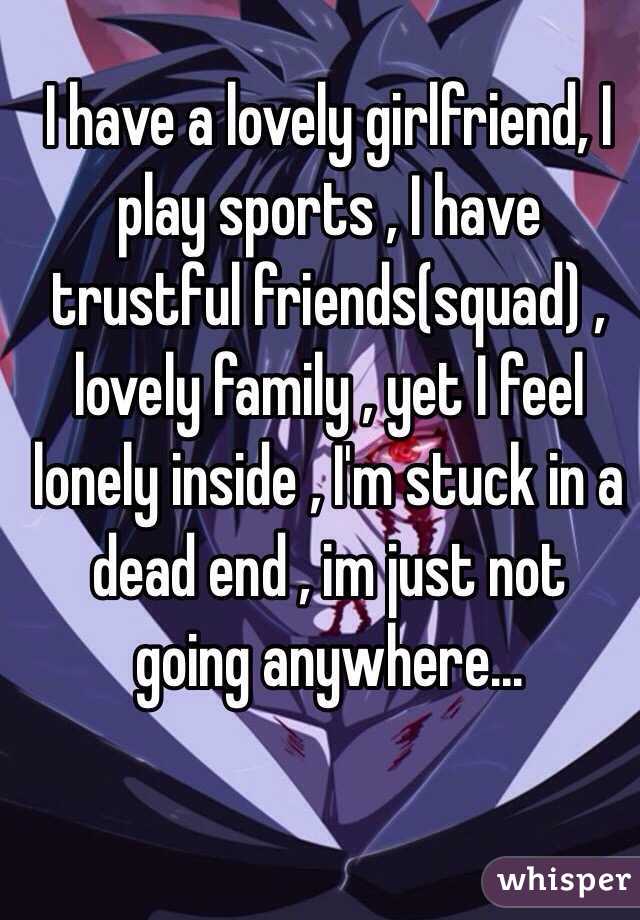 I have a lovely girlfriend, I play sports , I have trustful friends(squad) , lovely family , yet I feel lonely inside , I'm stuck in a dead end , im just not  going anywhere...