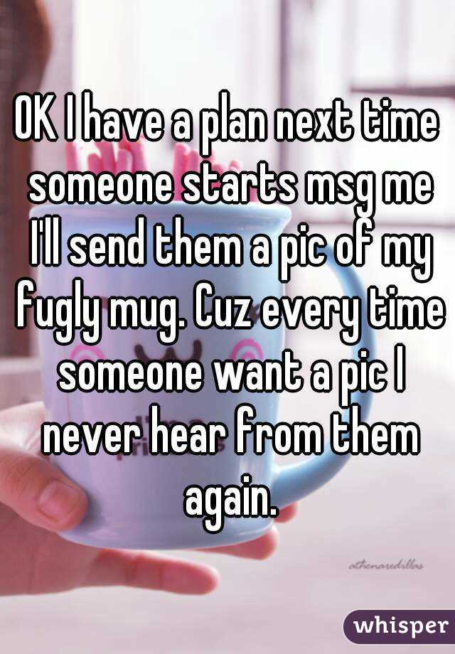 OK I have a plan next time someone starts msg me I'll send them a pic of my fugly mug. Cuz every time someone want a pic I never hear from them again.