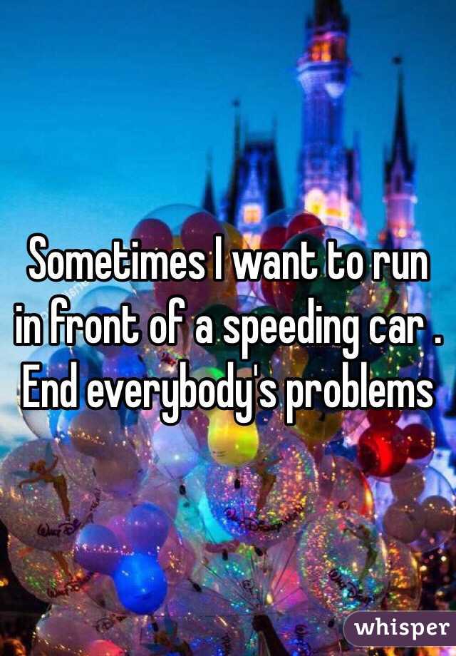 Sometimes I want to run in front of a speeding car . End everybody's problems 