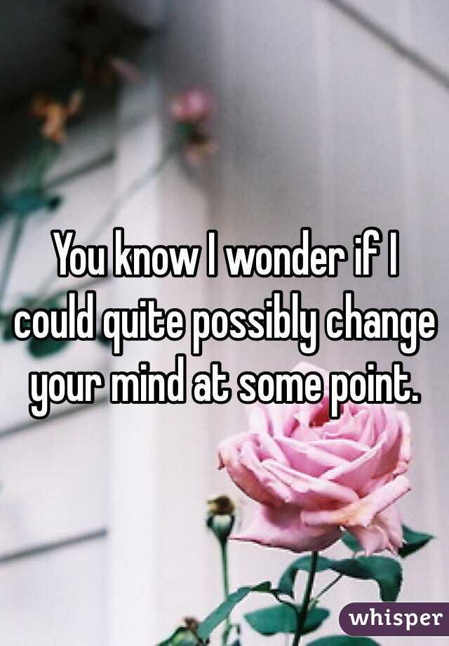 You know I wonder if I could quite possibly change your mind at some point. 