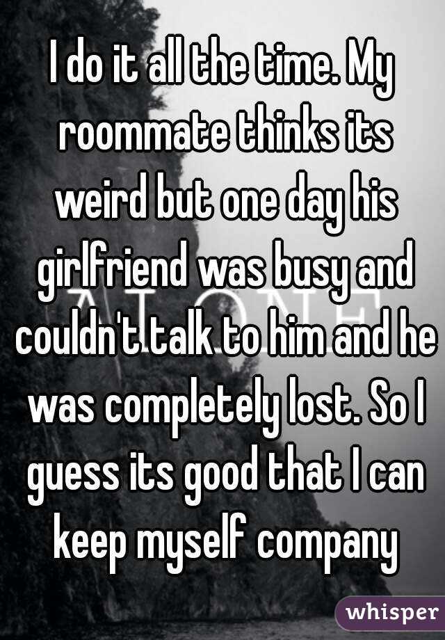 I do it all the time. My roommate thinks its weird but one day his girlfriend was busy and couldn't talk to him and he was completely lost. So I guess its good that I can keep myself company