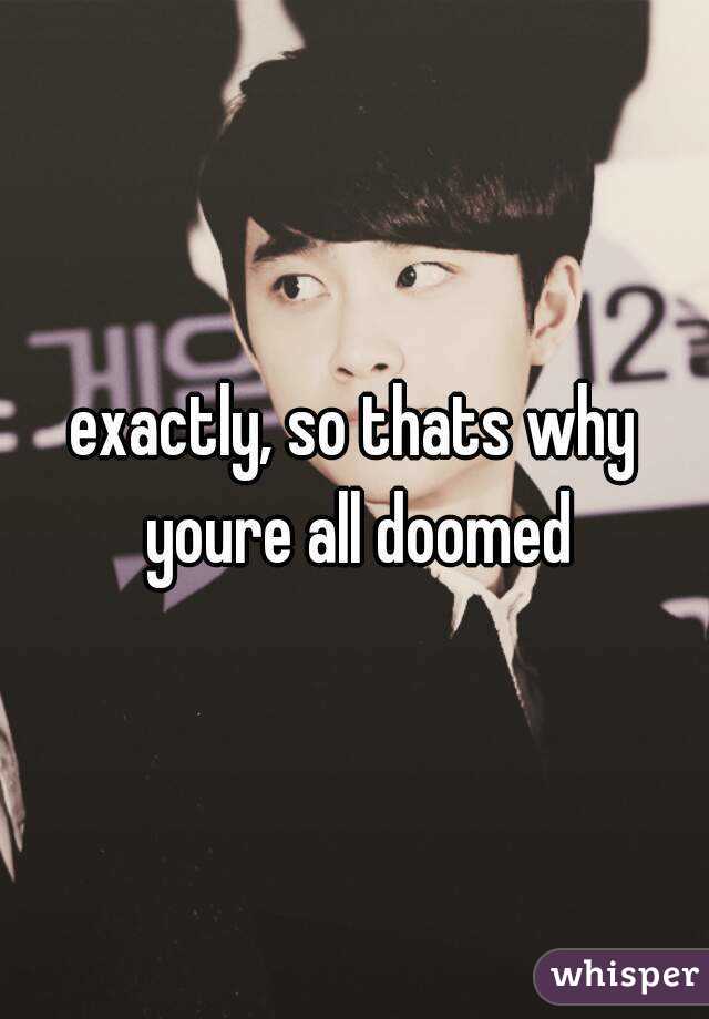 exactly, so thats why youre all doomed