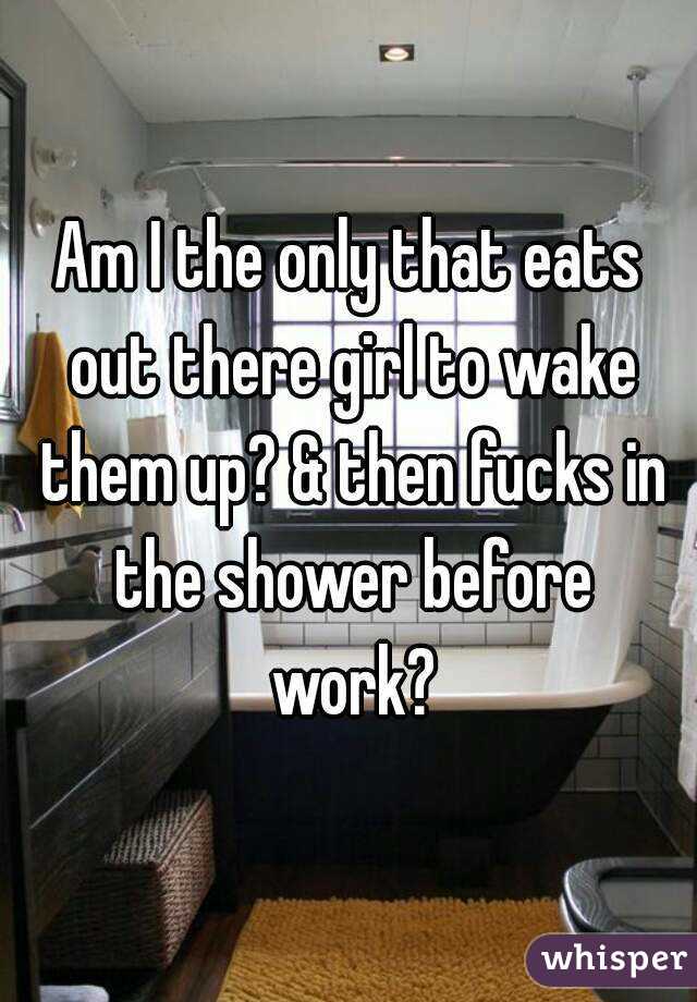 Am I the only that eats out there girl to wake them up? & then fucks in the shower before work?