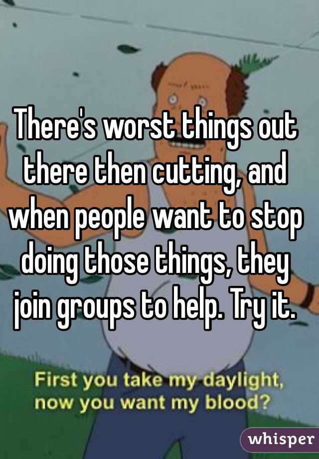 There's worst things out there then cutting, and when people want to stop doing those things, they join groups to help. Try it.