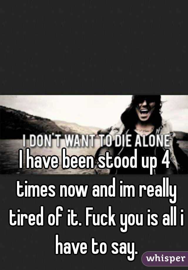 I have been stood up 4 times now and im really tired of it. Fuck you is all i have to say.