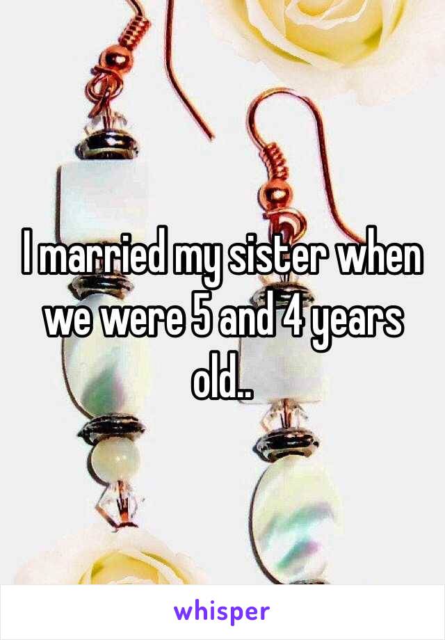 I married my sister when we were 5 and 4 years old.. 