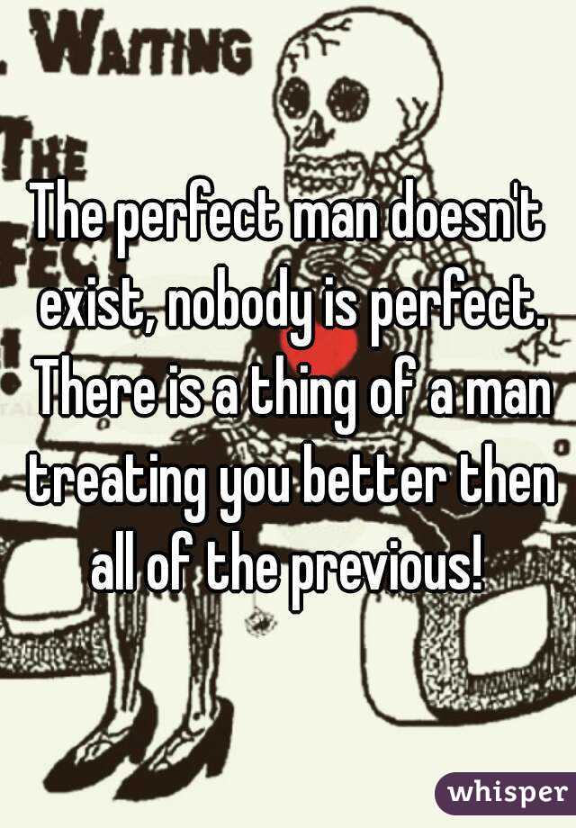 The perfect man doesn't exist, nobody is perfect. There is a thing of a man treating you better then all of the previous! 