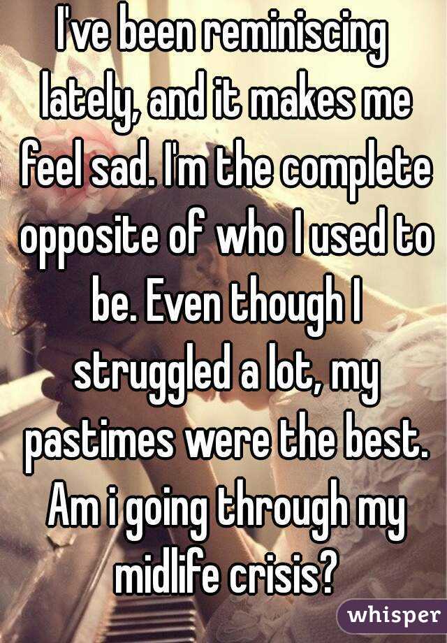 I've been reminiscing lately, and it makes me feel sad. I'm the complete opposite of who I used to be. Even though I struggled a lot, my pastimes were the best. Am i going through my midlife crisis?