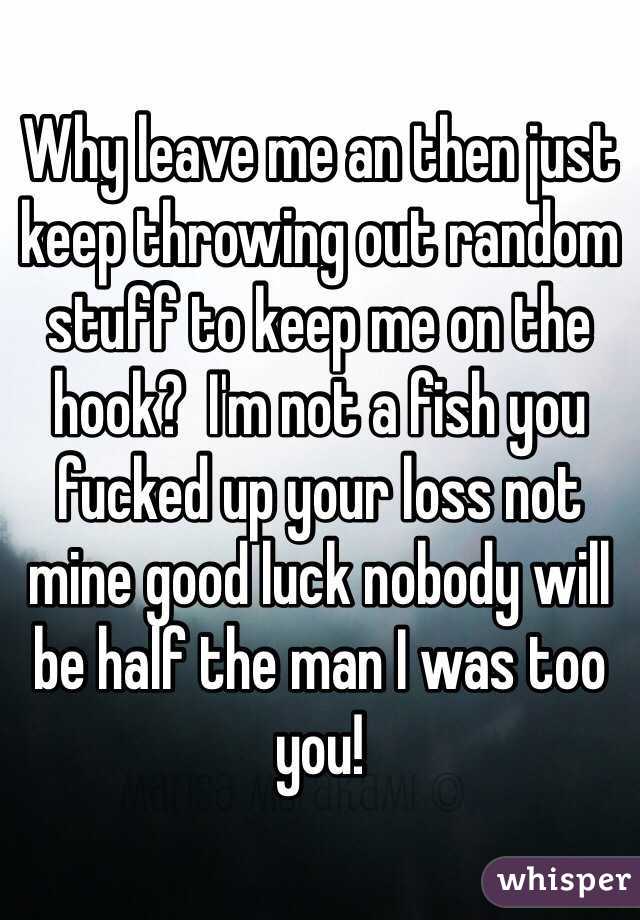 Why leave me an then just keep throwing out random stuff to keep me on the hook?  I'm not a fish you fucked up your loss not mine good luck nobody will be half the man I was too you! 