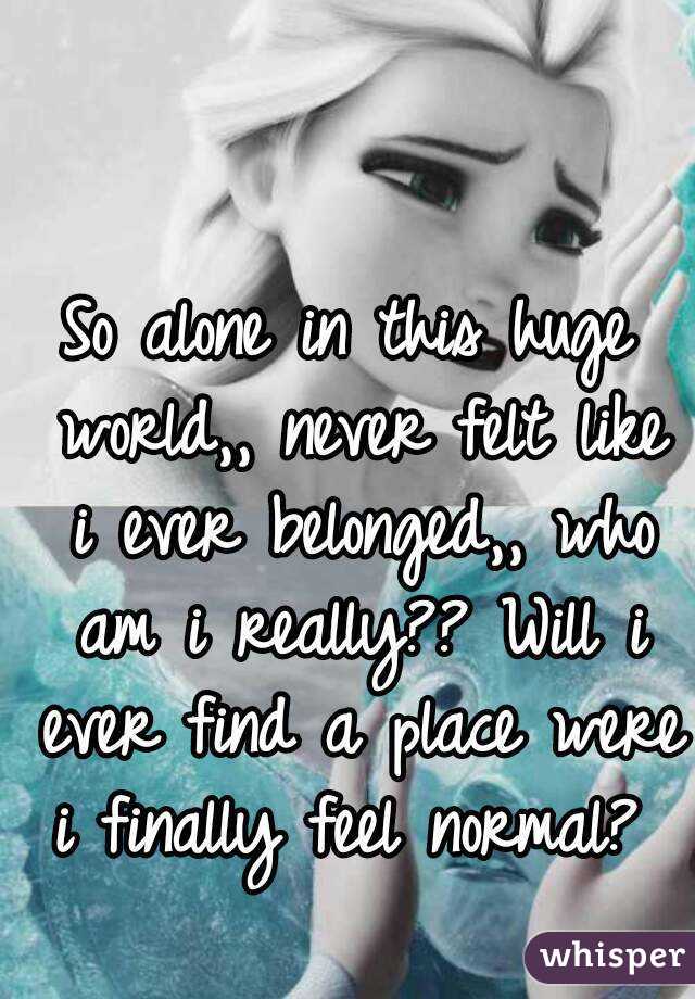 So alone in this huge world,, never felt like i ever belonged,, who am i really?? Will i ever find a place were i finally feel normal? 