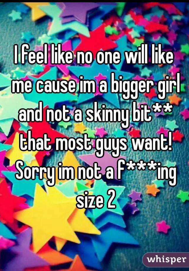 I feel like no one will like me cause im a bigger girl and not a skinny bit** that most guys want! Sorry im not a f***ing size 2