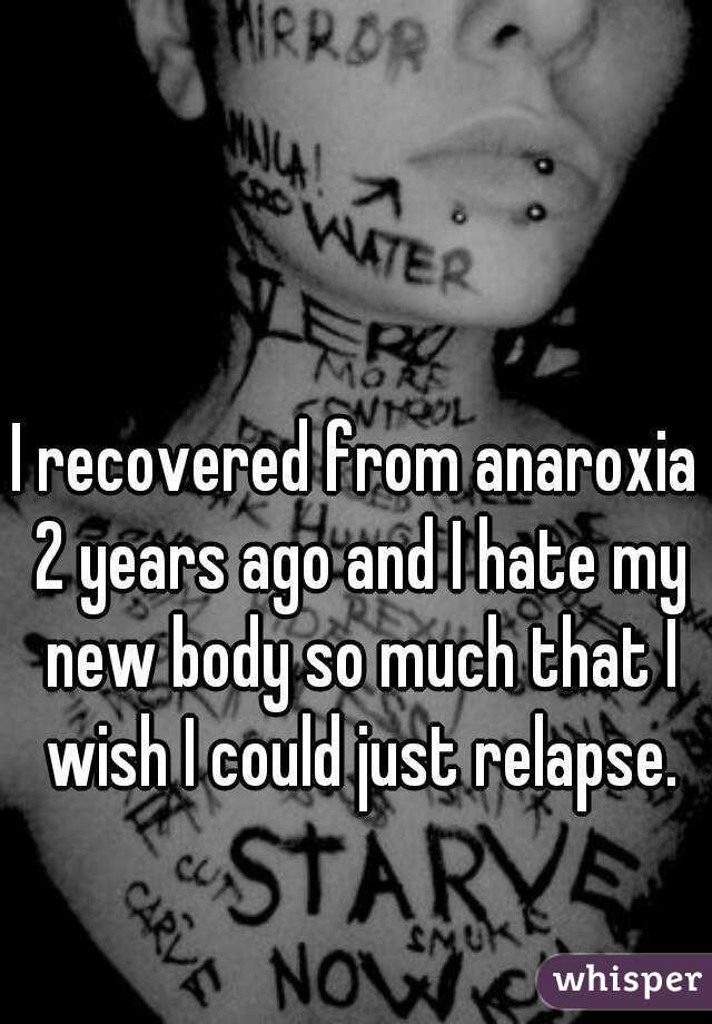 I recovered from anaroxia 2 years ago and I hate my new body so much that I wish I could just relapse.