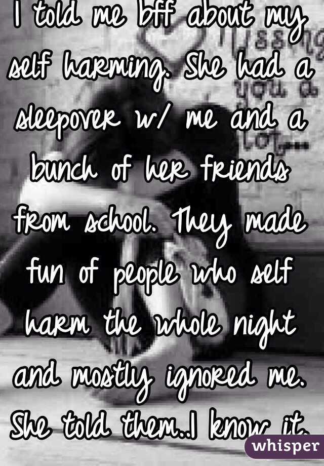  I told me bff about my self harming. She had a sleepover w/ me and a bunch of her friends from school. They made fun of people who self harm the whole night and mostly ignored me. She told them..I know it.