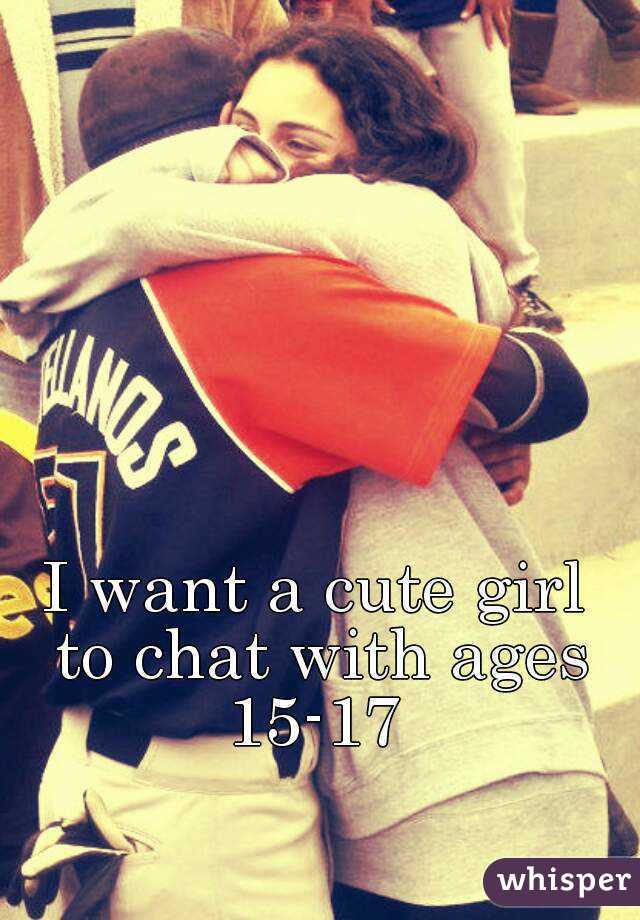 I want a cute girl to chat with ages 15-17 