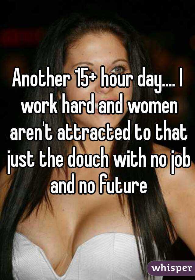 Another 15+ hour day.... I work hard and women aren't attracted to that just the douch with no job and no future