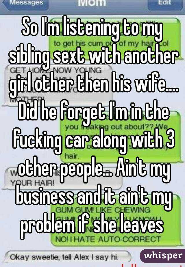 So I'm listening to my sibling sext with another girl other then his wife.... Did he forget I'm in the fucking car along with 3 other people... Ain't my business and it ain't my problem if she leaves 