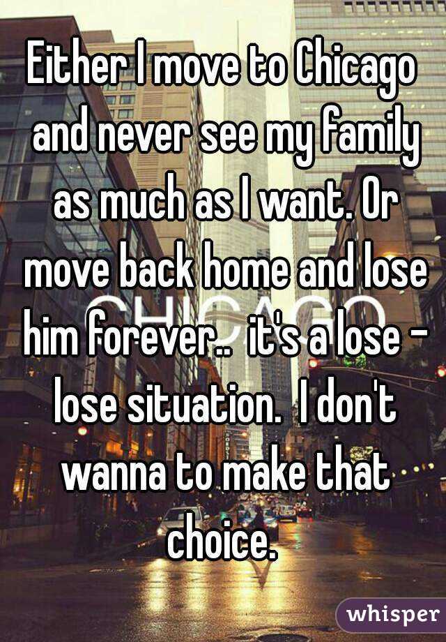 Either I move to Chicago and never see my family as much as I want. Or move back home and lose him forever..  it's a lose - lose situation.  I don't wanna to make that choice. 