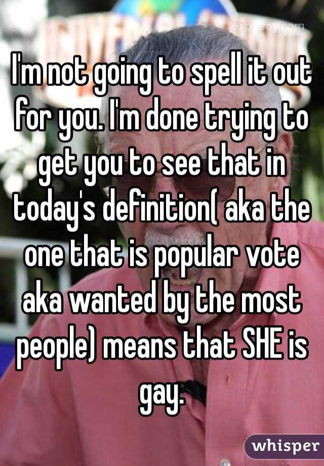 I'm not going to spell it out for you. I'm done trying to get you to see that in today's definition( aka the one that is popular vote aka wanted by the most people) means that SHE is gay. 