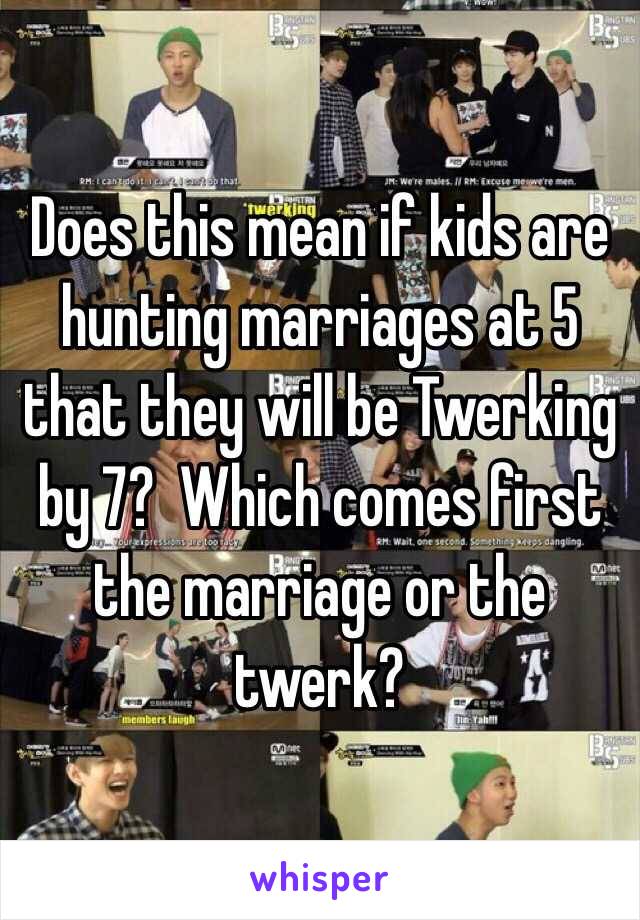 Does this mean if kids are hunting marriages at 5 that they will be Twerking by 7?  Which comes first the marriage or the twerk? 