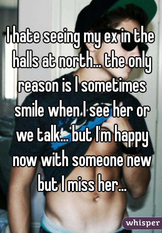 I hate seeing my ex in the halls at north... the only reason is I sometimes smile when I see her or we talk... but I'm happy now with someone new but I miss her...