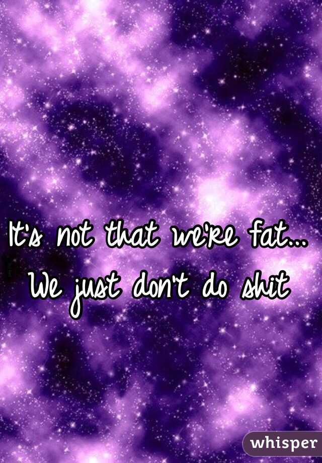 It's not that we're fat...
We just don't do shit