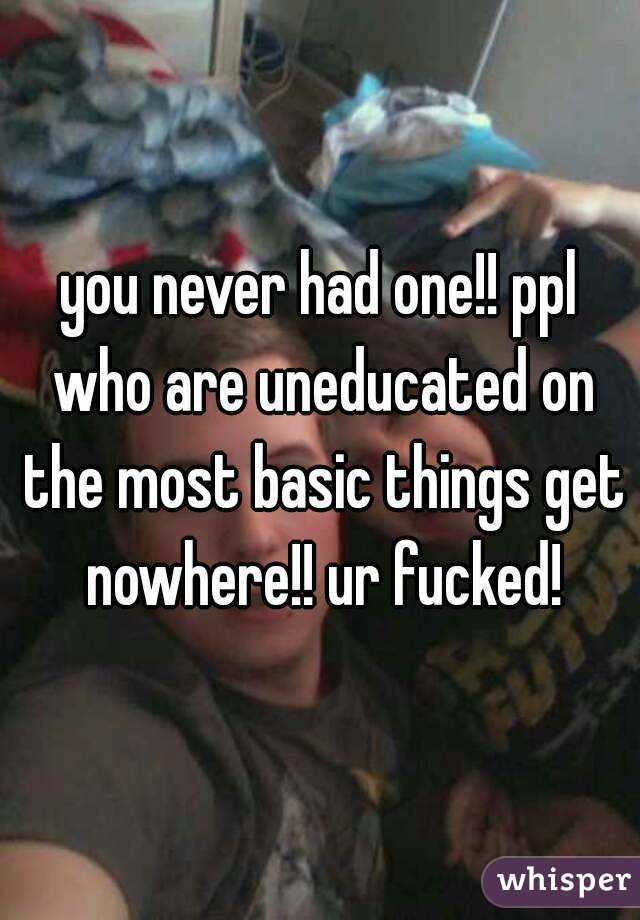 you never had one!! ppl who are uneducated on the most basic things get nowhere!! ur fucked!