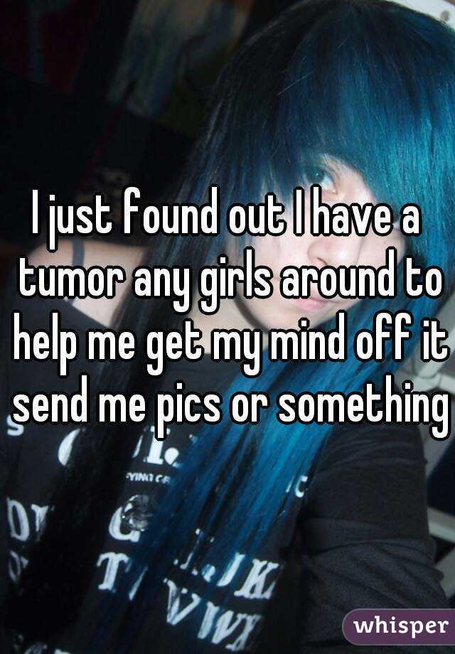 I just found out I have a tumor any girls around to help me get my mind off it send me pics or something